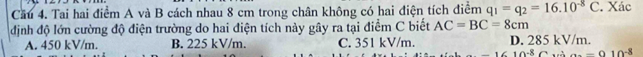 Cầu 4. Tai hai điểm A và B cách nhau 8 cm trong chân không có hai điện tích điểm q_1=q_2=16.10^(-8)C. Xác
định độ lớn cường độ điện trường do hai điện tích này gây ra tại điểm C biết AC=BC=8cm
A. 450 kV/m. B. 225 kV/m. C. 351 kV/m. D. 285 kV/m.
-1610^(-8)C và a=-010^(-8)