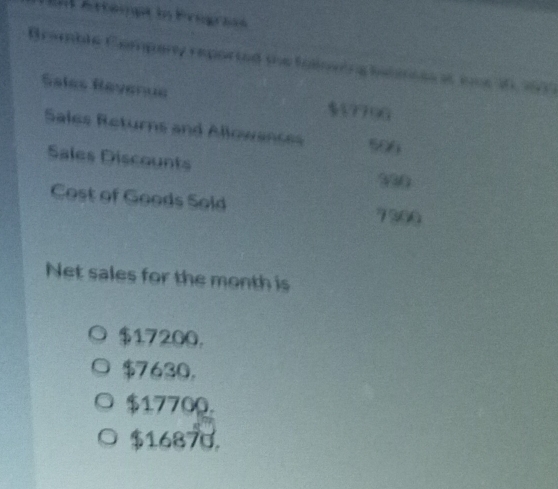 = Attempa in Eregrías
Bramble Company reported the folowing hanmnes at ice 10, 1937
Sales Révenue $17796
Sales Returns and Allowances 506
Sales Discounts
330
Cost of Goods Sold 7300
Net sales for the month is
$17200.
$7630.
$17700.
$16870.