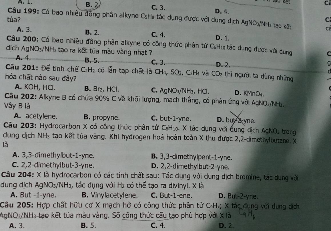 A. 1. B. 2 C. 3.
D. 4.
Câu 199: Có bao nhiêu đồng phân alkyne CsH₈ tác dụng được với dung dịch AgNO_3/ NH_3 ạ   ết
tùa? C
cá
A. 3. B. 2. C. 4. D. 1.
Câu 200: Có bao nhiêu đồng phân alkyne có công thức phân tử C₆H₁ tác dụng được với dung
dịch Ag VO_3 IH_3 tạo ra kết tủa màu vàng nhạt ?
C
A. 4. B. 5. C. 3. D. 2.
g
Câu 201: Để tinh chế C_2H_2 có lẫn tạp chất là CH4, SO_2 :, C2H4 và CO_2 thì người ta dùng những
hóa chất nào sau đây?
A. KOH, HCl. B. Br₂, HCl. C. A  yNO_3/ NH₃, HCl. D. KMnO4.
Câu 202: Alkyne B có chứa 90% C về khối lượng, mạch thẳng, có phản ứng với AgNO₃/NH₃.
Vậy B là
A. acetylene. B. propyne. C. but-1-yne. D. but-2-yne.
Câu 203: Hydrocarbon X có công thức phân tử C₆H₁₀. X tác dụng với dung dịch AgNO_3 trong
dung dịch N H 13 tạo kết tủa vàng. Khi hydrogen hoá hoàn toàn X thu được 2,2-dimethylbutane. X
là
A. 3,3-dimethylbut-1-yne. B. 3,3-dimethylpent-1-yne.
C. 2,2-dimethylbut-3-yne. D. 2,2-dimethylbut-2-yne.
Câu 204: X là hydrocarbon có các tính chất sau: Tác dụng với dung dịch bromine, tác dụng với
dung dịch Ag NO_3/ NH_3 , tác dụng với H_2 có thể tạo ra divinyl. X là
A. But -1-yne. B. Vinylacetylene. C. But-1-ene. D. But-2-yne.
Câu 205: Hợp chất hữu cơ X mạch hở có công thức phân tử C₄Hx; X tác dụng với dung dịch
AgNO3/ NH_3 tạo kết tủa màu vàng. Số công thức cấu tạo phù hợp với X là
A. 3. B. 5. C. 4. D. 2.