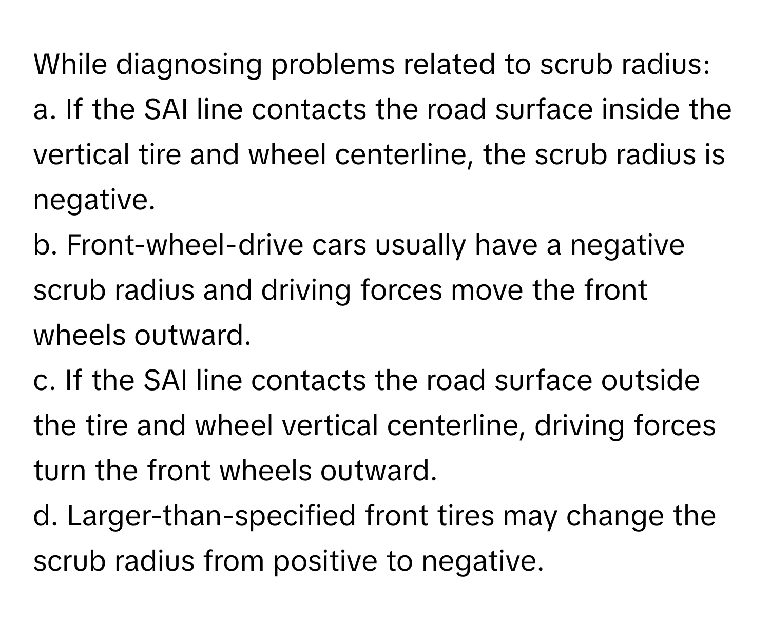 While diagnosing problems related to scrub radius:

a. If the SAI line contacts the road surface inside the vertical tire and wheel centerline, the scrub radius is negative.
b. Front-wheel-drive cars usually have a negative scrub radius and driving forces move the front wheels outward.
c. If the SAI line contacts the road surface outside the tire and wheel vertical centerline, driving forces turn the front wheels outward.
d. Larger-than-specified front tires may change the scrub radius from positive to negative.