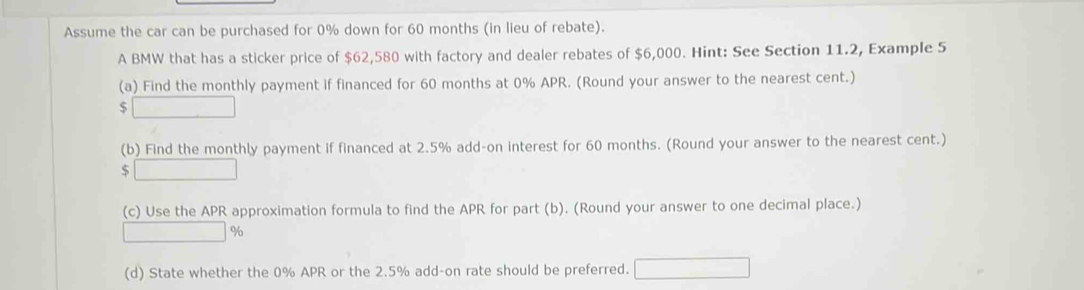 Assume the car can be purchased for 0% down for 60 months (in lieu of rebate). 
A BMW that has a sticker price of $62,580 with factory and dealer rebates of $6,000. Hint: See Section 11.2, Example 5 
(a) Find the monthly payment if financed for 60 months at 0% APR. (Round your answer to the nearest cent.)
$
(b) Find the monthly payment if financed at 2.5% add-on interest for 60 months. (Round your answer to the nearest cent.) 
S 
(c) Use the APR approximation formula to find the APR for part (b). (Round your answer to one decimal place.)
%
(d) State whether the 0% APR or the 2.5% add-on rate should be preferred.