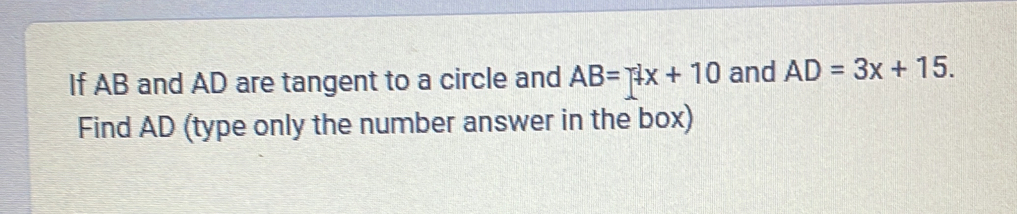 If AB and AD are tangent to a circle and AB=4x+10 and AD=3x+15. 
Find AD (type only the number answer in the box)