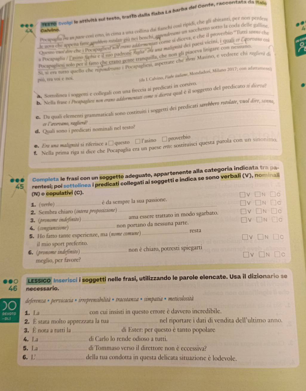 TESTO Svolgi le attività sul testo, tratto dalla fiaba La barba del Conte, raccontata da Italo
Pocapagla em um pare così erto, in cima a una collina dai fianchi così ripidi, che gli abitanti, per non perdere
46 Calvino.
le nova che appena fatte sprebbero rotolate giù nei boschi, appendevano un sacchetto sotto la coda delle galline
Questo vnol dire che i Pocapagliesi non erano addormentan come si diceva, e che il proverbio 'Tutti sanno che
a Pocapaglia / lasino fabia e il suo padrone ragha'' era una malignità dei paesi vicini, i quali re lqvevano coi
Pocapagliesi solo per il fatto che erano gente tranquilla, che non gli piaceva litigare con nessurio
Si, si era tutto quello che rupondevano i Pocapagliesi, aspettate che frm Masino, e vedrete chi raglierà di
più, tra voi c noi.
(da I. Calvino, Fiałe italime, Mondadóri, Milano 2017; con adattamenti)
Sottolinea i soggetti e collegali con una freccia ai predicati in corsivo.
B. Nella frase i Pocapagliesi non erano addormentati come si diceva qual è il soggetto del predicato si diceva?
e. Da quali elementi grammaticali sono costituiti i soggetti dei predicati sarebbero rotolate, vuol dire, sanno,
_ce l’ævevano, raglierå?
d. Quali sono i predicati nominali nel testo?
●. Era una malignità si riferisce a □ questo □ l’asino □ proverbio
f. Nella prima riga si dice che Pocapaglia era un paese επ: sostituisci questa parola con un sinonimo,
Completa le frasi con un soggetto adeguato, appartenente alla categoria indicata tra pa-
45 rentesi; poi sottolinea i predicati collegati ai soggetti e indica se sono verbali (V), nominali
(N) o copulativi (C).
_
1. (verbo) _è da sempre la sua passione.
2. Sembra chiaro (intera proposizione)
3. (pronome indefinito)_ ama essere trattato in modo sgarbato.
N
4. (congiunzione)_ non portano da nessuna parte.
5. Ho fatto tante esperienze, ma (nome comune)
_resta
il mio sport preferito.
6. (pronome indefinito) _non è chiaro, potresti spiegarti
V N
meglio, per favore?
LESSICO Inserisci i soggetti nelle frasi, utilizzando le parole elencate. Usa il dizionario se
46 necessario.
)0 deferenza * pervicacia * irreprensibilità • tracotanza • simpatia • meticolosità
DEVOTO 1. La_ con cui insisti in questo errore è davvero incredibile.
- OLI 2. È stata molto apprezzata la tua _nel riportare i dati di vendita dell’ultimo anno.
3. È nota a tutti la_  di Ester: per questo è tanto popolare
4. La _di Carlo lo rende odioso a tutti.
5. La_ di Tommaso verso il direttore non è eccessiva?
6. L_ della tua condotta in questa delicata situazione è lodevole.