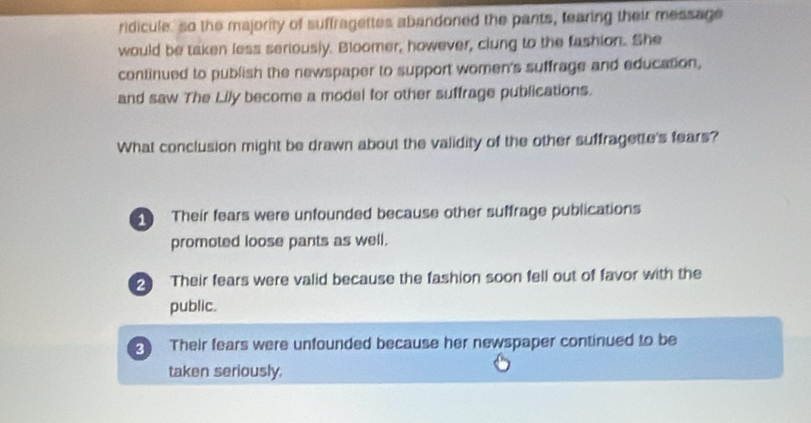 ridicule, so the majority of suffragettes abandoned the pants, tearing their message
would be taken less seriously. Bloomer, however, clung to the fashion. She
continued to publish the newspaper to support women's suffrage and education,
and saw The Lily become a model for other suffrage publications.
What conclusion might be drawn about the validity of the other suffragette's fears?
Their fears were unfounded because other suffrage publications
promoted loose pants as well.
2 Their fears were valid because the fashion soon fell out of favor with the
public.
2 Their fears were unfounded because her newspaper continued to be
taken seriously.