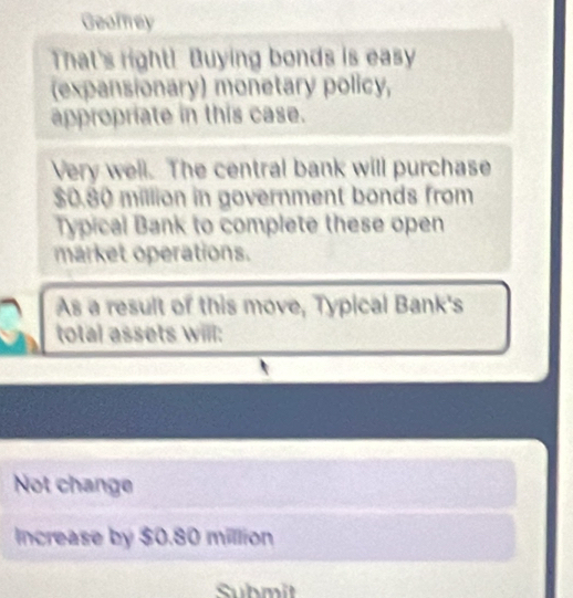 Geofey 
That's right! Buying bonds is easy 
(expansionary) monetary policy, 
appropriate in this case. 
Very well. The central bank will purchase
$0.80 million in government bonds from 
Typical Bank to complete these open 
market operations. 
As a result of this move, Typical Bank's 
total assets will: 
Not change 
Increase by $0.80 million
Submit