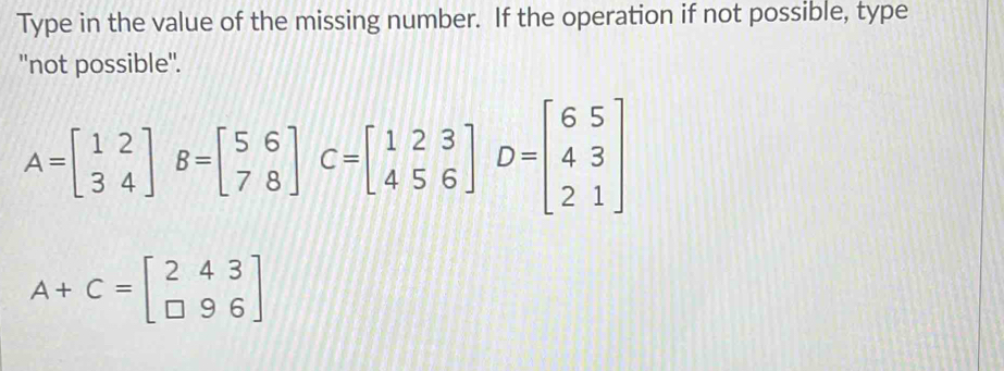 Type in the value of the missing number. If the operation if not possible, type
''not possible''.
A=beginbmatrix 12 34endbmatrix B=beginbmatrix 56 78endbmatrix C=beginbmatrix 123 456endbmatrix D=beginbmatrix 65 43 21endbmatrix
A+C=beginbmatrix 2&4&3 □ &9&6endbmatrix