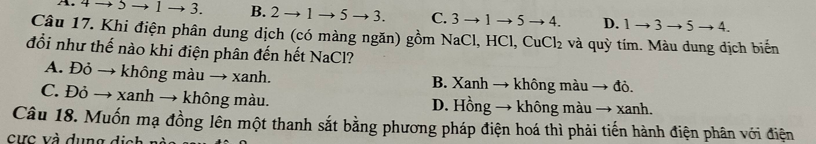 A. 4 → 5 → 1 → 3. B. 2 to 1 to 5to 3 C. 3 → 1 5 to 4. D. 1to 3to 5to 4. 
Câu 17. Khi điện phân dung dịch (có màng ngăn) gồm NaCl, HCl, CuCl₂ và quỳ tím. Màu dung dịch biến
đổi như thế nào khi điện phân đến hết NaCl?
A. Đỏ → không màu → xanh. B. Xanh → không màu → đỏ.
C. Đỏ → xanh → không màu. D. Hồng → không màu → xanh.
Câu 18. Muốn mạ đồng lên một thanh sắt bằng phương pháp điện hoá thì phải tiến hành điện phân với điện
ư c v dun g d i