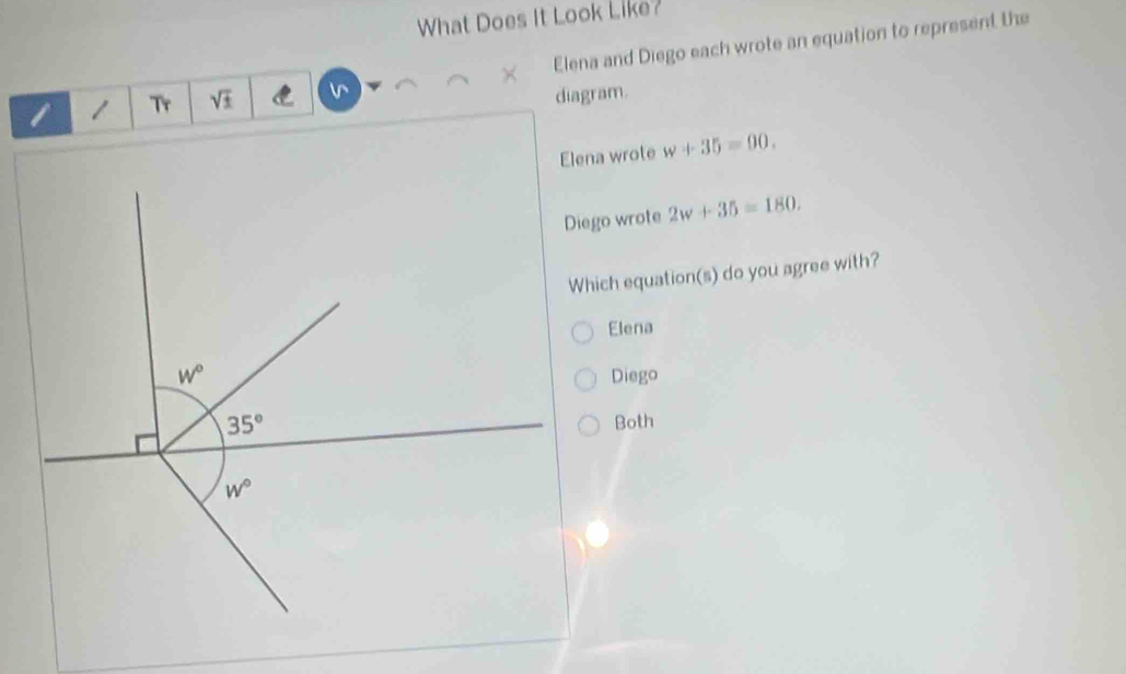 What Does It Look Like?
/ Tr sqrt(± ) C v Elena and Diego each wrote an equation to represent the
diagram.
Elena wrote w+35=90.
Diego wrote 2w+35=180.
Which equation(s) do you agree with?
Elena
Diego
Both