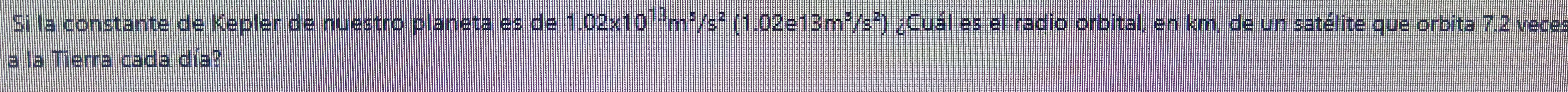 Si la constante de Kepler de nuestro planeta es de 1.02x10¹²m²/s² (1.02e13m²/s²) ) ¿Cuál es el radio orbital, en km, de un satélite que orbita 7.2 vece: 
a la Tierra cada día?