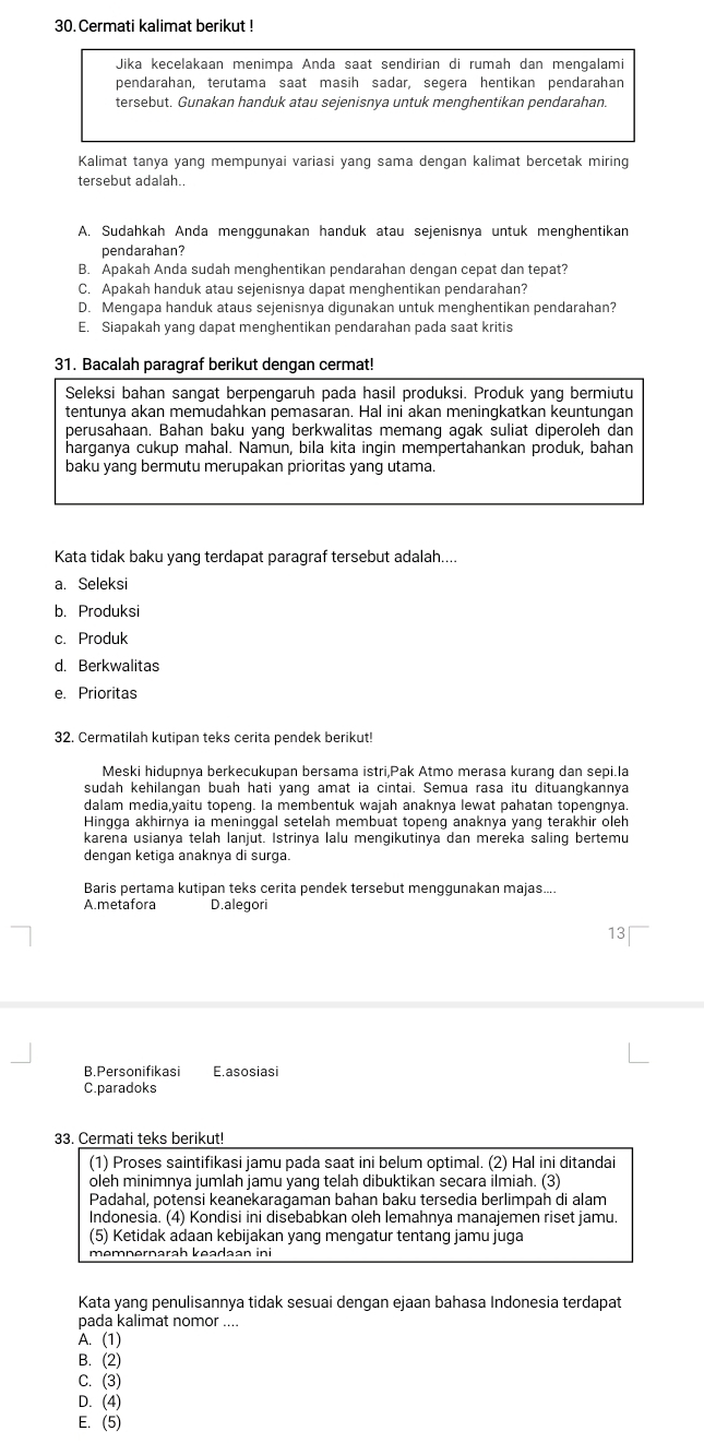 Cermati kalimat berikut !
Jika kecelakaan menimpa Anda saat sendirian di rumah dan mengalami
pendarahan, terutama saat masih sadar, segera hentikan pendarahan
tersebut. Gunakan handuk atau sejenisnya untuk menghentikan pendarahan.
Kalimat tanya yang mempunyai variasi yang sama dengan kalimat bercetak miring
tersebut adalah..
A. Sudahkah Anda menggunakan handuk atau sejenisnya untuk menghentikan
pendarahan?
B. Apakah Anda sudah menghentikan pendarahan dengan cepat dan tepat?
C. Apakah handuk atau sejenisnya dapat menghentikan pendarahan?
D. Mengapa handuk ataus sejenisnya digunakan untuk menghentikan pendarahan?
E. Siapakah yang dapat menghentikan pendarahan pada saat kritis
31. Bacalah paragraf berikut dengan cermat!
Seleksi bahan sangat berpengaruh pada hasil produksi. Produk yang bermiutu
tentunya akan memudahkan pemasaran. Hal ini akan meningkatkan keuntungan
perusahaan. Bahan baku yang berkwalitas memang agak suliat diperoleh dan
harganya cukup mahal. Namun, bila kita ingin mempertahankan produk, bahan
baku yang bermutu merupakan prioritas yang utama.
Kata tidak baku yang terdapat paragraf tersebut adalah....
a. Seleksi
b. Produksi
c.Produk
d. Berkwalitas
e. Prioritas
32. Cermatilah kutipan teks cerita pendek berikut!
Meski hidupnya berkecukupan bersama istri,Pak Atmo merasa kurang dan sepi.la
sudah kehilangan buah hati yang amat ia cintai. Semua rasa itu dituangkannya
dalam media,yaitu topeng. Ia membentuk wajah anaknya lewat pahatan topengnya.
Hingga akhirnya ia meninggal setelah membuat topeng anaknya yang terakhir oleh
karena usianya telah lanjut. Istrinya lalu mengikutinya dan mereka saling bertemu
dengan ketiga anaknya di surga.
Baris pertama kutipan teks cerita pendek tersebut menggunakan majas...
A.metafora D.alegori
13
B.Personifikasi E.asosiasi
C.paradoks
33. Cermati teks berikut!
(1) Proses saintifikasi jamu pada saat ini belum optimal. (2) Hal ini ditandai
oleh minimnya jumlah jamu yang telah dibuktikan secara ilmiah. (3)
Padahal, potensi keanekaragaman bahan baku tersedia berlimpah di alam
Indonesia. (4) Kondisi ini disebabkan oleh lemahnya manajemen riset jamu.
(5) Ketidak adaan kebijakan yang mengatur tentang jamu juga
memnernarah keadaan ini
Kata yang penulisannya tidak sesuai dengan ejaan bahasa Indonesia terdapat
pada kalimat nomor ....
A. (1)
B. (2)
C. (3)
D. (4)
E. (5)