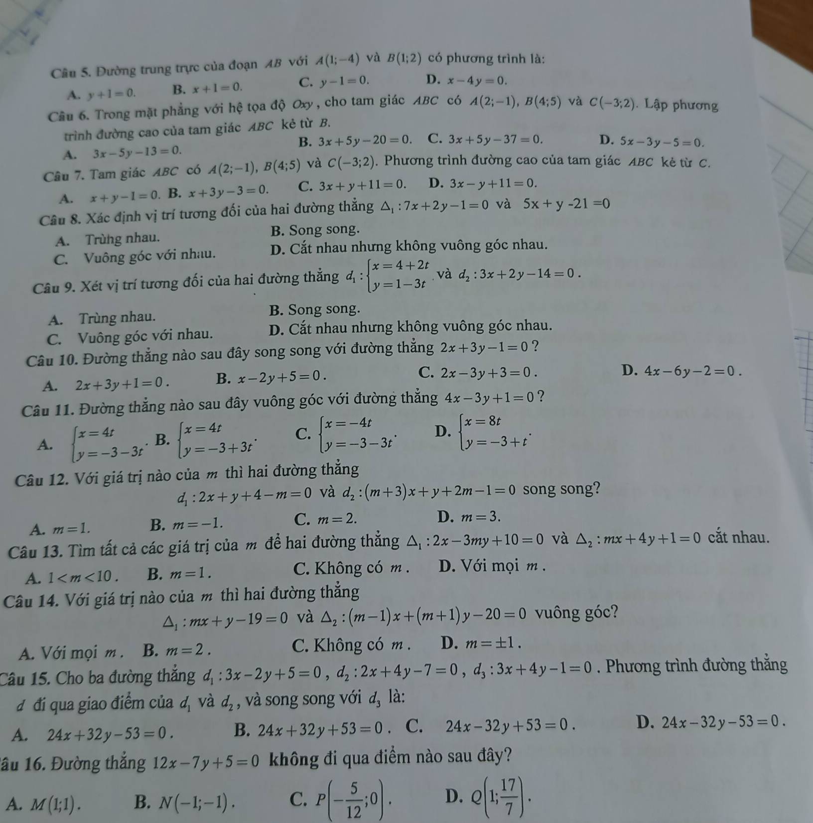 Cầu 5. Đường trung trực của đoạn AB với A(1;-4) và B(1;2) có phương trình là:
A. y+1=0. B. x+1=0. C. y-1=0.
D. x-4y=0.
Câu 6. Trong mặt phẳng với hệ tọa độ Oxy, cho tam giác ABC có A(2;-1),B(4;5) và C(-3;2). Lập phương
trình đường cao của tam giác ABC kẻ từ B.
B. 3x+5y-20=0. C. 3x+5y-37=0. D. 5x-3y-5=0.
A. 3x-5y-13=0.
Câu 7. Tam giác ABC có A(2;-1),B(4;5) và C(-3;2). Phương trình đường cao của tam giác ABC kẻ từ C.
A. x+y-1=0. B. x+3y-3=0. C. 3x+y+11=0. D. 3x-y+11=0.
Câu 8. Xác định vị trí tương đối của hai đường thẳng △ _1:7x+2y-1=0 và 5x+y-21=0
A. Trùng nhau.
B. Song song.
C. Vuông góc với nhau.
D. Cắt nhau nhưng không vuông góc nhau.
Câu 9. Xét vị trí tương đối của hai đường thẳng d_1:beginarrayl x=4+2t y=1-3tendarray.. và d_2:3x+2y-14=0.
A. Trùng nhau.
B. Song song.
C. Vuông góc với nhau.
D. Cắt nhau nhưng không vuông góc nhau.
Câu 10. Đường thẳng nào sau đây song song với đường thẳng 2x+3y-1=0 ?
A. 2x+3y+1=0. B. x-2y+5=0. C. 2x-3y+3=0.
D. 4x-6y-2=0.
Câu 11. Đường thẳng nào sau đây vuông góc với đường thẳng 4x-3y+1=0 ?
A. beginarrayl x=4t y=-3-3tendarray. B. beginarrayl x=4t y=-3+3tendarray. . C. beginarrayl x=-4t y=-3-3tendarray. . D. beginarrayl x=8t y=-3+tendarray. .
Câu 12. Với giá trị nào của m thì hai đường thẳng
d_1:2x+y+4-m=0 và d_2:(m+3)x+y+2m-1=0 song song?
A. m=1.
B. m=-1.
C. m=2. D. m=3.
Câu 13. Tìm tất cả các giá trị của m để hai đường thẳng △ _1:2x-3my+10=0 và △ _2:mx+4y+1=0 cắt nhau.
A. 1 B. m=1.
C. Không có m . D. Với mọi m .
Câu 14. Với giá trị nào của m thì hai đường thẳng
△ _1:mx+y-19=0 và △ _2:(m-1)x+(m+1)y-20=0 vuông góc?
A. Với mọi m . B. m=2. C. Không có m . D. m=± 1.
Câu 15. Cho ba đường thắng d_1:3x-2y+5=0,d_2:2x+4y-7=0,d_3:3x+4y-1=0 Phương trình đường thắng
đ đi qua giao điểm của d_1 và d_2 , và song song với d_3 là:
A. 24x+32y-53=0.
B. 24x+32y+53=0. C. 24x-32y+53=0. D. 24x-32y-53=0.
lầu 16. Đường thắng 12x-7y+5=0 không đi qua điểm nào sau đây?
A. M(1;1). B. N(-1;-1). C. P(- 5/12 ;0). D. Q(1; 17/7 ).