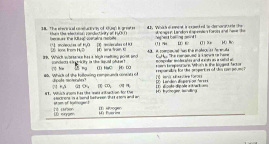 The electrical conductivity of KI(aq) is greater 42. Which element is expected to demonstrate the
than the electrical conductivity of H_2O(l) strongest London dispersion forces and have the
because the Kl(aq) contains mobile highest boiling point?
(1) molecules of H_cO (3) molecules of KI (1) No (2) Kr (3) Xe (4) Rn
(2) ions from H_2O (4) ions from KI 43. A compound has the molecular formula
39. Which substance has a high melting point and C_10H_42. The compound is known to have
conducts electricity in the liquid phase? nonpolar molecules and exists as a solid at
(1) Ne 2 Hg (3) H≌ CI (4) CO room temperature. Which is the biggest factor
responsible for the properties of this compound?
40. Which of the following compounds consists of 1)ionic attractive forces
dipole molecules?
(2) London dispersion forces
(1) H_2S (2) CH_4 (3) CO_2 (4) N_2 (3) dipole-dipole attractions
41. Which atom has the least attraction for the (4) hydrogen bonding
electrors in a bond between that atom and an
atom of hydrogen?
(1) carbon (3) nitrogen
(2) oxygen (4) fluarine
1 nomt