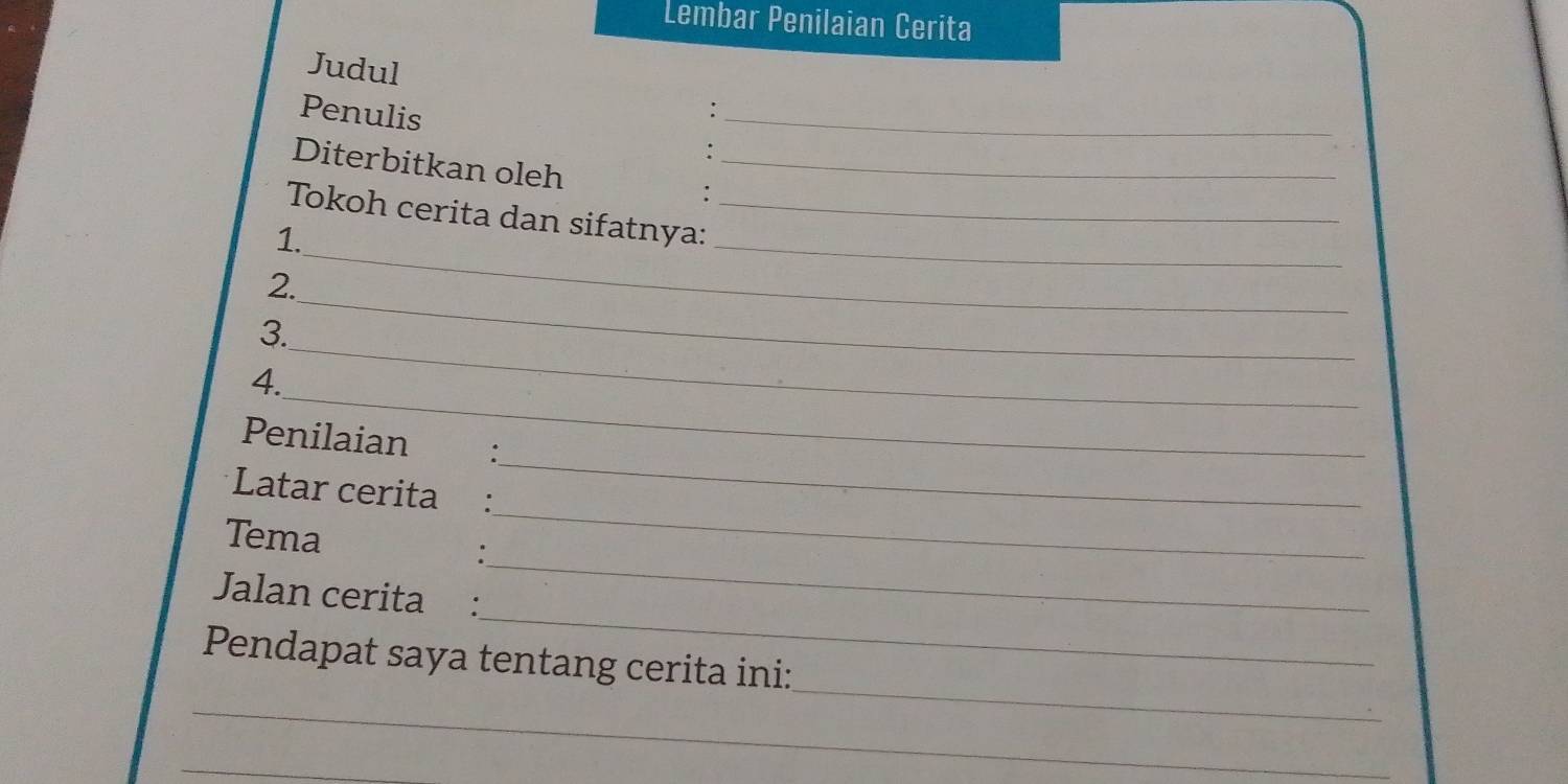 Lembar Penilaian Cerita 
Judul 
Penulis :_ 
Diterbitkan oleh :_ 
Tokoh cerita dan sifatnya:_ 
1. 
_ 
2. 
_ 
_ 
3. 
_ 
_ 
4. 
Penilaian €: 
Latar cerita : 
_ 
_ 
Tema 
_ 
_ 
Jalan cerita : 
_ 
Pendapat saya tentang cerita ini: 
_ 
_