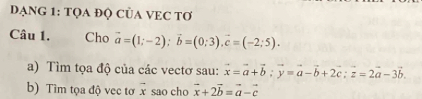 DẠNG 1: TQA ĐỌ CủA VEC Tơ 
Câu 1. Cho vector a=(1;-2); vector b=(0;3), vector c=(-2;5). 
a) Tìm tọa độ của các vectơ sau: vector x=vector a+vector b; vector y=vector a-vector b+2vector c; vector z=2vector a-3vector b. 
b) Tìm tọa độ vec tơ vector x sao cho vector x+2vector b=vector a-vector c