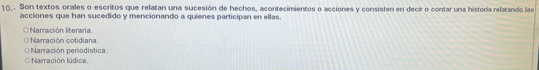 10.. Son textos orales o escritos que relatan una sucesión de hechos, acontecimientos o acciones y consisten en decir o contar una historia relatando las
acciones que han sucedido y mencionando a quienes participan en ellas.
Narración literaria.
Narración cotidiana.
Narración periodística.
Narración lúdica