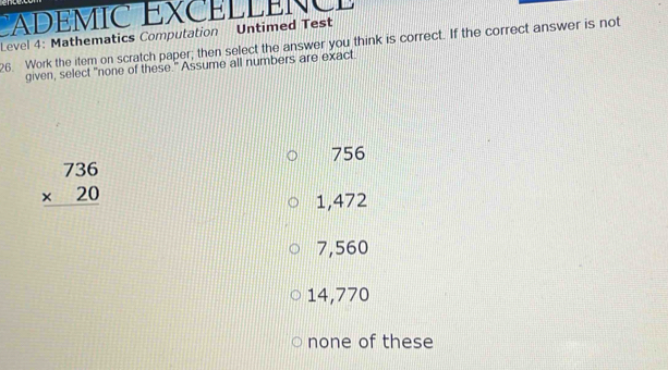 ADEMIC EXCELLEN C E 
Level 4: Mathematics Computation Untimed Test
26. Work the item on scratch paper; then select the answer you think is correct. If the correct answer is not
given, select "none of these." Assume all numbers are exact.
756
beginarrayr 736 * 20 hline endarray
1,472
7,560
14,770
none of these