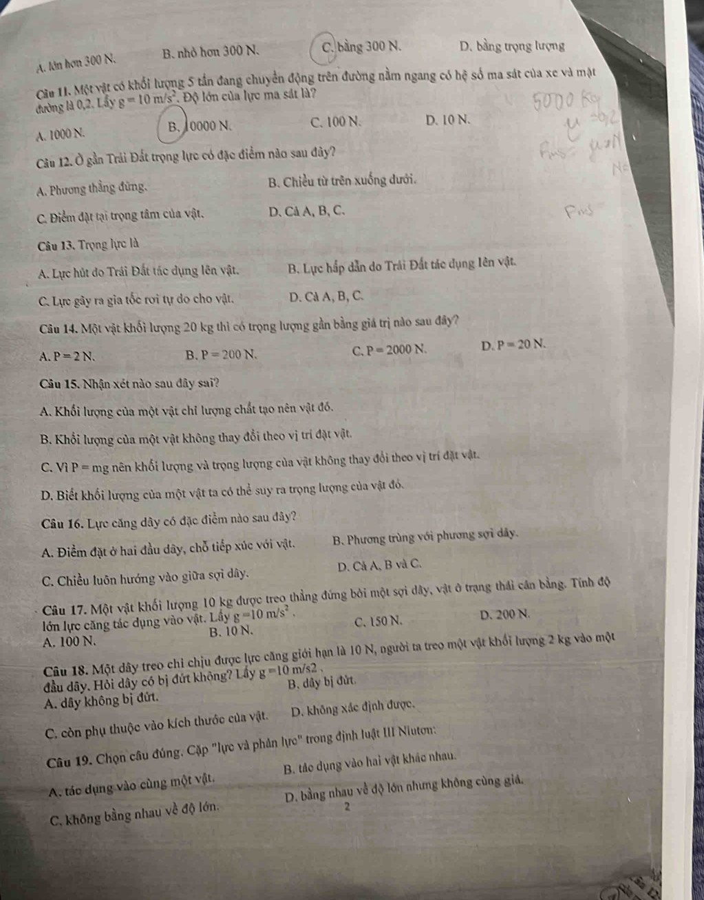 A. lớn hơn 300 N. B. nhỏ hơn 300 N. C. bằng 300 N. D. bằng trọng lượng
Câu 11. Một vật có khối lượng 5 tần đang chuyển động trên đường nằm ngang có hệ số ma sát của xe và mặt
đường là 0,2. Lầy g=10m/s^2. Độ lớn của lực ma sát là?
A. 1000 N. B. 10000 N. C. 100 N. D. 10 N.
Câu 12. Ở gần Trải Đất trọng lực có đặc điểm nào sau đây?
A. Phương thẳng đứng, B. Chiều từ trên xuống dưới.
C. Điểm đặt tại trọng tâm của vật. D. Cả A, B, C.
Câu 13. Trọng lực là
A. Lực hút do Trái Đất tác dụng lên vật. B. Lực hắp dẫn do Trái Đất tác dụng Iên vật.
C. Lực gây ra gia tốc rơi tự do cho vật. D. Ca A, B, C.
Câu 14. Một vật khối lượng 20 kg thì có trọng lượng gần bằng giá trị nào sau đây?
A. P=2N. B. P=200N.
C. P=2000N. D. P=20N.
Câu 15. Nhận xét nào sau đây sai?
A. Khối lượng của một vật chỉ lượng chất tạo nên vật đó.
B. Khổi lượng của một vật không thay đổi theo vị trí đặt vật.
C. Vì P = mg nên khối lượng và trọng lượng của vật không thay đổi theo vị trí đặt vật.
D. Biết khối lượng của một vật ta có thể suy ra trọng lượng của vật đó.
Câu 16. Lực căng dây có đặc điểm nào sau đây?
A. Điểm đặt ở hai đầu dây, chỗ tiếp xúc với vật. B. Phương trùng với phương sợi dây.
C. Chiều luôn hướng vào giữa sợi dây. D. Cả A, B và C.
Câu 17. Một vật khối lượng 10 kg được treo thẳng đứng bởi một sợi dây, vật ở trạng thái cần bằng. Tính độ
lớn lực căng tác dụng vào vật. Lây g=10m/s^2. C. 150 N. D. 200 N.
A. 100 N. B. 10 N.
Câu 18. Một dây treo chỉ chịu được lực căng giới hạn là 10 N, người ta treo một vật khối lượng 2 kg vào một
đầu dây. Hỏi dây có bị đứt không? Lây g=10m/s2
A. dây không bị đứt. B. dây bị đứt.
C. còn phụ thuộc vào kích thước của vật. D. không xác định được.
Câu 19. Chọn câu đúng. Cặp "lực và phản lực" * trong định luật III Niutơn:
A. tác dụng vào cùng một vật. B. táo dụng vào hai vật khác nhau.
C. không bằng nhau về độ lớn, D. bằng nhau về độ lớn nhưng không cùng giả,
2