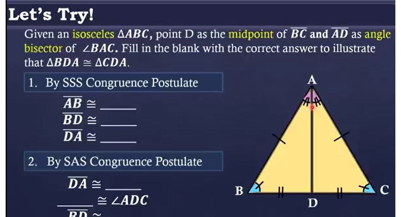 Let’s Try! 
Given an isosceles △ ABC , point D as the midpoint of overline BC and overline AD as angle 
bisector of ∠ BAC. Fill in the blank with the correct answer to illustrate 
that △ BDA≌ △ CDA. 
1. By SSS Congruence Postulate 
_ overline AB≌
_ overline BD≌
overline DA≌ _ 
2. By SAS Congruence Postulate
overline DA≌ _ 
_ ∴ △ AB)△ x+2)-(-x+2)=0 ≌ ∠ ADC
_ 
overline DN