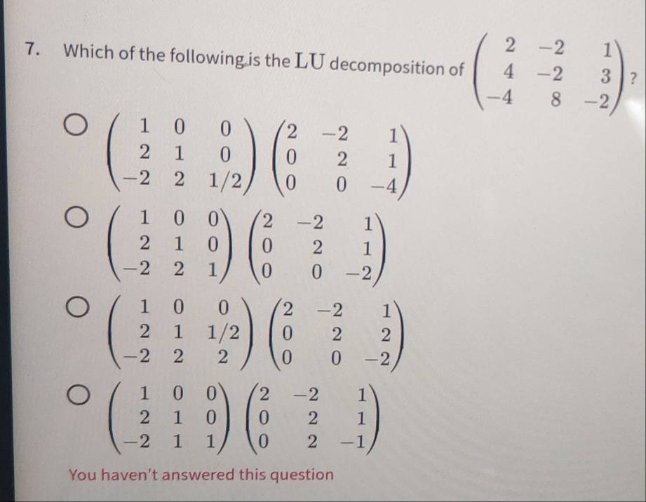 Which of the following is the LU decomposition of beginpmatrix 2&-2&1 4&-2&3 -4&8&-2endpmatrix ?
beginpmatrix 1&0&0 2&1&0 -2&2&1/2endpmatrix beginpmatrix 2&-2&1 0&2&1 0&0&-4endpmatrix
beginpmatrix 1&0&0 2&1&0 -2&2&1endpmatrix beginpmatrix 2&-2&1 0&2&1 0&0&-2endpmatrix
beginpmatrix 1&0&0 2&1&1/2 -2&2&2endpmatrix beginpmatrix 2&-2&1 0&2&2 0&0&-2endpmatrix
beginpmatrix 1&0&0 2&1&0 -2&1&1endpmatrix beginpmatrix 2&-2&1 0&2&1 0&2&-1endpmatrix
You haven’t answered this question