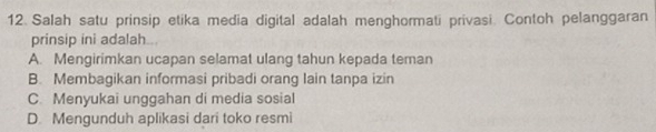 Salah satu prinsip etika media digital adalah menghormati privasi. Contoh pelanggaran
prinsip ini adalah
A. Mengirimkan ucapan selamat ulang tahun kepada teman
B. Membagikan informasi pribadi orang Iain tanpa izin
C. Menyukai unggahan di media sosial
D. Mengunduh aplikasi dari toko resmi