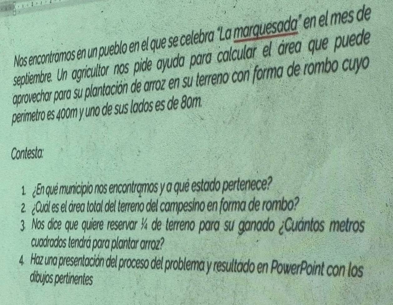 Nos encontramos en un pueblo en el que se celebra "La marquesada" en el mes de 
septiembre. Un agricultor nos pide ayuda para calcular el área que puede 
aprovechar para su plantación de arroz en su terreno con forma de rombo cuyo 
perimetro es 400m y uno de sus lados es de 80m. 
Contesta: 
1e ¿En qué municipio nos encontramos y a qué estado pertenece? 
22¿Cuál es el área total del terreno del campesino en forma de rombo? 
3. Nos dice que quiere reservar ¼ de terreno para su ganado ¿Cuantos metros 
cuadrados tendrá para plantar arroz? 
4. Haz una presentación del proceso del problema y resultado en PowerPoint con los 
dibujos pertinentes