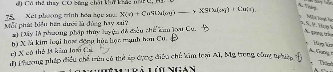 d) Có thê thay CO băng chất khư khác như C, Hi. D
lai hay hôn
75. Xét phương trình hóa học sau: X(s)+CuSO_4(aq)to XSO_4(aq)+Cu(s).
A. Thép.
Một loại họ
Mỗi phát biểu bên dưới là đúng hay sai? S , . Hợp k
a) Đây là phương pháp thủy luyện đề điều chế kim loại Cu.
A. gang trần
b) X là kim loại hoạt động hóa học mạnh hơn Cu.
Hợp kin
c) X có thể là kim loại Ca. A. Gang 
d) Phương pháp điều chế trên có thể áp dụng điều chế kim loại Al, Mg trong công nghiệp.
: Thành
IHêM Trả Lời Ngắn