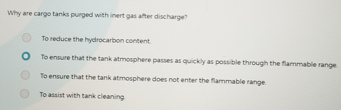 Why are cargo tanks purged with inert gas after discharge?
To reduce the hydrocarbon content.
To ensure that the tank atmosphere passes as quickly as possible through the flammable range.
To ensure that the tank atmosphere does not enter the flammable range.
To assist with tank cleaning.