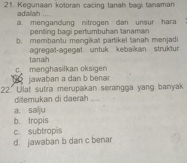 Kegunaan kotoran cacing tanah bagi tanaman
adalah ....
a. mengandung nitrogen dan unsur hara
penting bagi pertumbuhan tanaman
b. membantu mengikat partikel tanah menjadi
agregat-agegat untuk kebaikan struktur
tanah
c menghasilkan oksigen
jawaban a dan b benar
22. Ulat sutra merupakan serangga yang banyak
ditemukan di daerah ....
a. salju
b. tropis
c. subtropis
d. jawaban b dan c benar