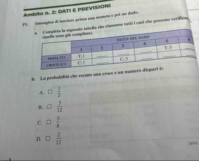 Ambito n. 2: DATI E PREVISIONI
P1. Immagina di lanciare prima una moneta e poi un dado.
abella che riassume tutti i casi che possono verifica
b. La probabilità che escano una croce e un nu
A. □  1/2 
B. □  3/12 
C. □  3/8 
D. □  2/12 
(anno