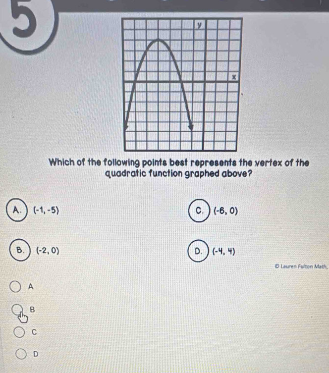 Which of the following points best represents the vertex of the
quadratic function graphed above?
A. (-1,-5) C. (-6,0)
B. (-2,0) D. (-4,4)
© Lauren Fulton Math,
A
B
C
D