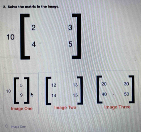 Solve the matrix in the image.
2 3
10
4 5
1
12 13 beginbmatrix 20&30 40&50endbmatrix
10 beginarrayr 5 9endarray 14 _15
Image One Image Two Image Three 
Image One