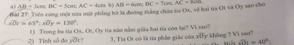 AB=3cm; BC=5cm; AC=4cm b) AB=6cm; BC=7cm; AC=8cm. 
Bài 27: Trên cùng một nửa mặt phầng bở là đường thắng chứa tia Ox, vẽ hai tia Ot và Oy sao cho
widehat XOt=65°; xwidehat Oy=130°. 
1) Trong ba tia Ox, Ot, Oy tia nào nằm giữa hai tia còn lại? Vì sao?
2) Tính số đo ywidehat yOt 2 3, Tia Ot có là tia phân giác của xoverline O y không ? Vi sao?
Or Biết widehat xOt=40°