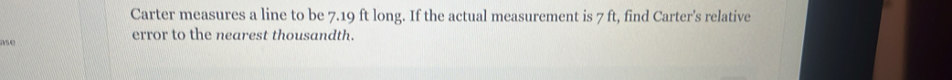 Carter measures a line to be 7.19 ft long. If the actual measurement is 7 ft, find Carter's relative 
ase error to the nearest thousandth.