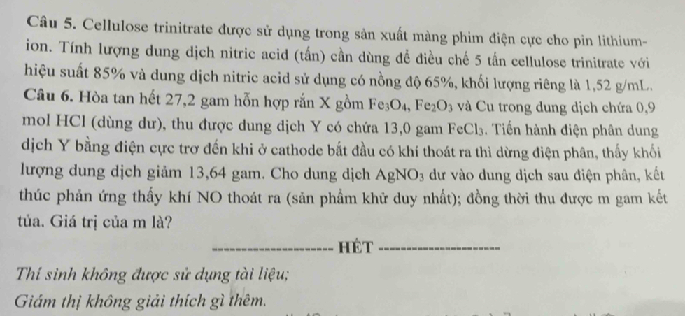 Cellulose trinitrate được sử dụng trong sản xuất màng phim điện cực cho pin lithium- 
ion. Tính lượng dung dịch nitric acid (tấn) cần dùng để điều chế 5 tấn cellulose trinitrate với 
hiệu suất 85% và dung dịch nitric acid sử dụng có nồng độ 65%, khối lượng riêng là 1,52 g/mL. 
Câu 6. Hòa tan hết 27, 2 gam hỗn hợp rắn X gồm Fe_3O_4, Fe_2O_3 và Cu trong dung dịch chứa 0,9
mol HCl (dùng dư), thu được dung dịch Y có chứa 13,0 gam FeCl_3. Tiến hành điện phân dung 
dịch Y bằng điện cực trơ đến khi ở cathode bắt đầu có khí thoát ra thì dừng điện phân, thấy khối 
lượng dung dịch giảm 13,64 gam. Cho dung dịch AgNO_3 dư vào dung dịch sau điện phân, kết 
thúc phản ứng thấy khí NO thoát ra (sản phẩm khử duy nhất); đồng thời thu được m gam kết 
tủa. Giá trị của m là? 
_hét_ 
Thí sinh không được sử dụng tài liệu; 
Giám thị không giải thích gì thêm.