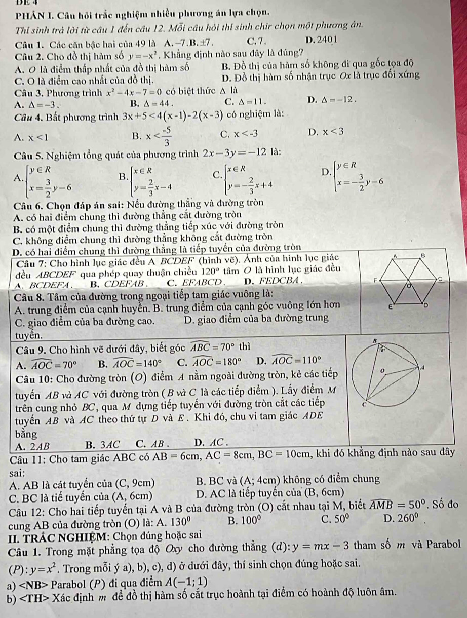 DE 4
PHÁN I. Câu hồi trắc nghiệm nhiều phương án lựa chọn.
Thỉ sinh trả lời từ câu 1 đến câu 12. Mỗi câu hỏi thí sinh chir chọn một phương án.
Câu 1. Các căn bậc hai của 49 là A.-7.B.±7. C. 7 . D. 2401
Câu 2. Cho đồ thị hàm số y=-x^2. Khẳng định nào sau đây là đúng?
A. O là điểm thấp nhất của đồ thị hàm số B. Đồ thị của hàm số không đi qua gốc tọa độ
C. O là điểm cao nhất của đồ thị. D. Đồ thị hàm số nhận trục Ox là trục đối xứng
Câu 3. Phương trình x^2-4x-7=0 có biệt thức △ la
A. △ =-3. B. △ =44. C. △ =11. D. △ =-12.
Câu 4. Bất phương trình 3x+5<4(x-1)-2(x-3) có nghiệm là:
A. x<1</tex> B. x C. x D. x<3</tex>
Câu 5. Nghiệm tổng quát của phương trình 2x-3y=-12 là:
A beginarrayl y∈ R x= 3/2 y-6endarray. B beginarrayl x∈ R y= 2/3 x-4endarray. C beginarrayl x∈ R y=- 2/3 x+4endarray. D. beginarrayl y∈ R x=- 3/2 y-6endarray.
Câu 6. Chọn đáp án sai: Nếu đường thẳng và đường tròn
A. có hai điểm chung thì đường thẳng cắt đường tròn
B. có một điểm chung thì đường thẳng tiếp xúc với đường tròn
C. không điểm chung thì đường thẳng không cắt đường tròn
D. có hai điểm chung thì đường thẳng là tiếp tuyến của đường tròn
Câu 7: Cho hình lục giác đều A BCDEF (hình vẽ). Ảnh của hình lục giác 
đều ABCDEF qua phép quay thuận chiều 120° tâm O là hình lục giác đều
、BCDEFA、 B. CDEFAB . C. EFABCD、 D. FEDCBA 、
Câu 8. Tâm của đường trong ngoại tiếp tam giác vuông là:
A. trung điểm của cạnh huyền. B. trung điểm của cạnh góc vuông lớn hơn 
C. giao điểm của ba đường cao. D. giao điểm của ba đường trung
tuyến. thì
Câu 9. Cho hình vẽ dưới đây, biết góc widehat ABC=70°
A. widehat AOC=70° B. widehat AOC=140° C. widehat AOC=180° D. widehat AOC=110°
Câu 10: Cho đường tròn (O) điểm A nằm ngoài đường tròn, kẻ các tiếp
tuyển AB và AC với đường tròn ( B và C là các tiếp điểm ). Lấy điểm M
trên cung nhỏ BC, qua M dựng tiếp tuyến với đường tròn cắt các tiếp 
tuyến AB và AC theo thứ tự D và E . Khi đó, chu vi tam giác ADE
bằng
A. 2AB B. 3AC C. AB . D. AC .
Câu 11: Cho tam giác ABC có AB=6cm,AC=8cm,BC=10cm , khi đó khẳng định nào sau đây
sai:
A. AB là cát tuyến của ( C.9 cm) B. BC và (A;4 cm) không có điểm chung
C. BC là tiế tuyến của (A,6c m D. AC là tiếp tuyến của (B,6cm)
Câu 12: Cho hai tiếp tuyến tại A và B của đường tròn (O) cắt nhau tại M, biết widehat AMB=50°. Số đo
cung AB của đường tròn (O) là: A. 130° B. 100°
C. 50° D. 260^0.
II. TRÁC NGHIỆM: Chọn đúng hoặc sai
Câu 1. Trong mặt phẳng tọa độ Oxy cho đường thẳng (d): y=mx-3 tham số m và Parabol
(P): y=x^2. Trong mỗi ý a), b), c), d) ở dưới đây, thí sinh chọn đúng hoặc sai.
a) Parabol (P) đi qua điểm A(-1;1)
b) < <tex>TH>. Xác định m để đồ thị hàm số cắt trục hoành tại điểm có hoành độ luôn âm.