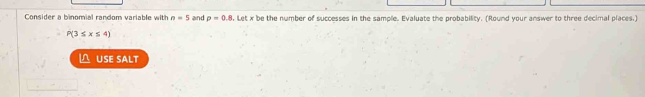 Consider a binomial random variable with n=5 and p=0.8 Letxbe the number of successes in the sample. Evaluate the probability. (Round your answer to three decimal places.)
P(3≤ x≤ 4)
△ USE SALT