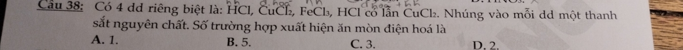 Cầu 38: Có 4 dd riêng biệt là: HCl, CuCl₂, FeCl₃, HCl có lẫn CuCl₂. Nhúng vào mỗi dd một thanh
sắt nguyên chất. Số trường hợp xuất hiện ăn mòn điện hoá là
A. 1. B. 5. C. 3. D. 2.