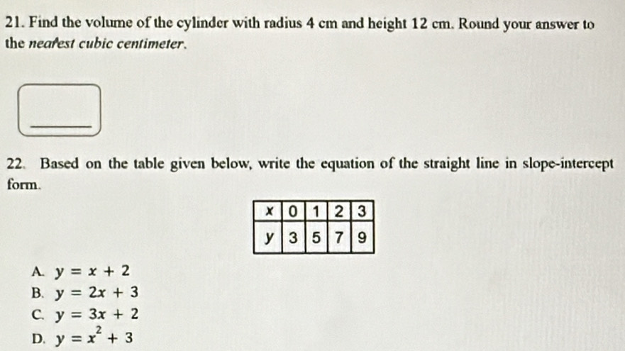 Find the volume of the cylinder with radius 4 cm and height 12 cm. Round your answer to
the nearest cubic centimeter.
_
22. Based on the table given below, write the equation of the straight line in slope-intercept
form.
A. y=x+2
B. y=2x+3
C. y=3x+2
D. y=x^2+3