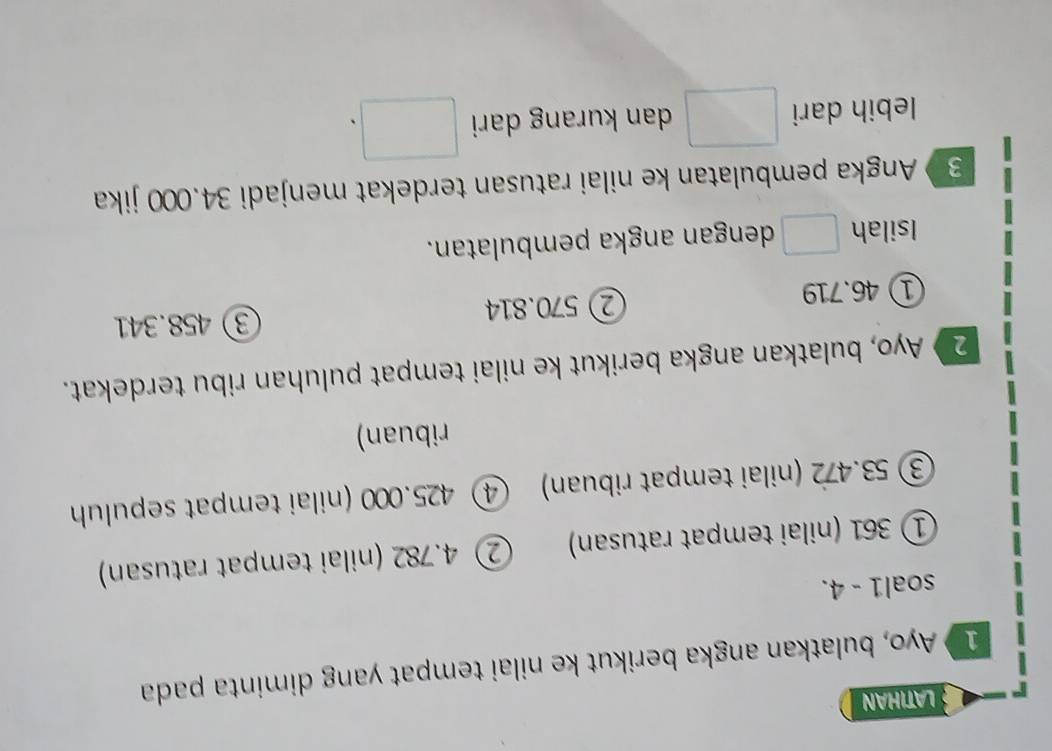 LATIHAN
1 Ayo, bulatkan angka berikut ke nilai tempat yang diminta pada
soal1 - 4.
① 361 (nilai tempat ratusan) ② 4.782 (nilai tempat ratusan)
③ 53.472 (nilai tempat ribuan) ④ 425.000 (nilai tempat sepuluh
ribuan)
2》 Ayo, bulatkan angka berikut ke nilai tempat puluhan ribu terdekat.
① 46.719 ② 570.814 ③ 458.341
Isilah □ dengan angka pembulatan.
3 Angka pembulatan ke nilai ratusan terdekat menjadi 34.000 jika
lebih dari □ dan kurang dari □.