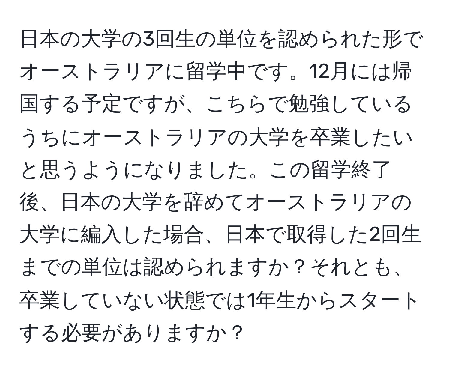 日本の大学の3回生の単位を認められた形でオーストラリアに留学中です。12月には帰国する予定ですが、こちらで勉強しているうちにオーストラリアの大学を卒業したいと思うようになりました。この留学終了後、日本の大学を辞めてオーストラリアの大学に編入した場合、日本で取得した2回生までの単位は認められますか？それとも、卒業していない状態では1年生からスタートする必要がありますか？