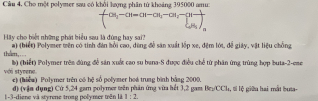 Cho một polymer sau có khối lượng phân tử khoảng 395000 amu:
frac CH_2-CH=CH-CH_2-CH_2-CHfrac C_6H_5)_n
Hãy cho biết những phát biểu sau là đúng hay sai?
a) (biết) Polymer trên có tính đàn hồi cao, dùng để sản xuất lốp xe, đệm lót, đế giảy, vật liệu chống
thẩm,...
b) (biết) Polymer trên dùng đề sản xuất cao su buna-S được điều chế từ phản ứng trùng hợp buta -2 -ene
với styrene.
c) (hiểu) Polymer trên có hệ số polymer hoá trung bình bằng 2000.
d) (vận dụng) Cứ 5,24 gam polymer trên phản ứng vừa hết 3,2 gam Br₂/CCl₄, tỉ lệ giữa hai mắt buta-
1-3-diene và styrene trong polymer trên là 1:2.