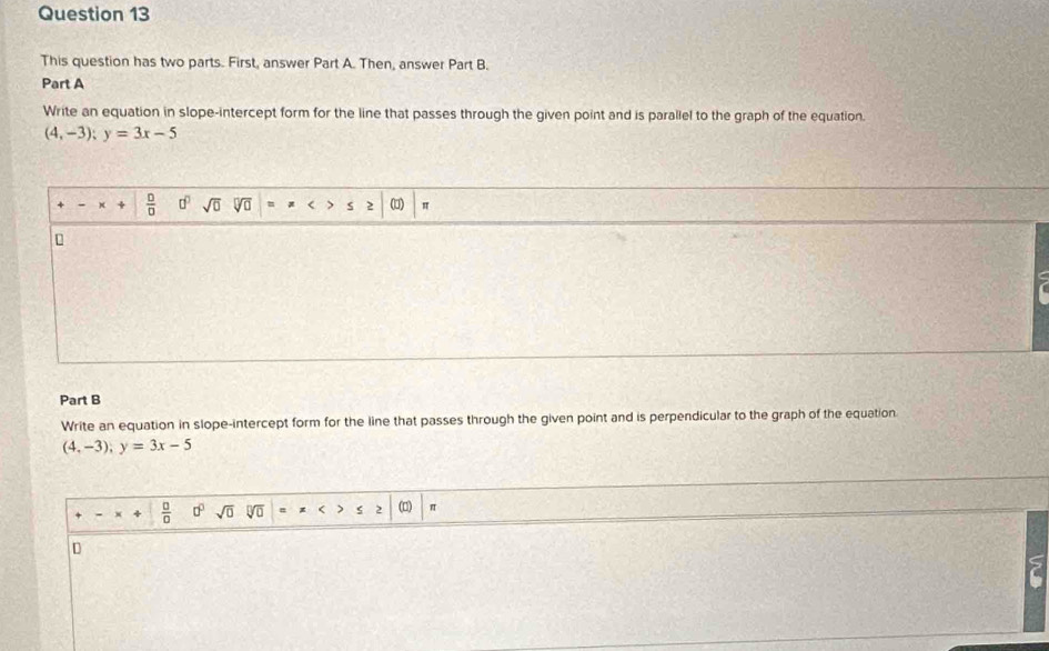 This question has two parts. First, answer Part A. Then, answer Part B. 
Part A 
Write an equation in slope-intercept form for the line that passes through the given point and is parallel to the graph of the equation.
(4,-3); y=3x-5
 □ /□   □^(□) sqrt(0) V (1) π 
Part B 
Write an equation in slope-intercept form for the line that passes through the given point and is perpendicular to the graph of the equation
(4,-3); y=3x-5
 □ /□   □^(□) sqrt(0) sqrt[□](□ ) < ) ς 2 (□) 
D