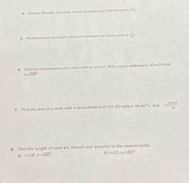 Find the diameter of a circle whose circumference is 65.97meters. d= c/a 
5. Find the radius of a circle with a circumference of 154π yards. (r= c/2π  )
6. Find the circumference of a circle with an area of 289 π square millimeters. (C=π 2r) and
r=sqrt(289)
7. Find the area of a circle with a circumference of 131.95 meters. (A=π r^2) and r= (131.95)/2π  
8. Find the length of each arc. Round your answers to the nearest tenth. 
a) r=18, x=60°
b) r=10, x=180°