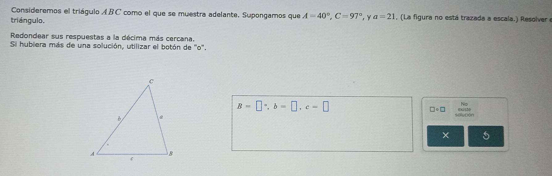 Consideremos el triágulo ABC como el que se muestra adelante. Supongamos que A=40°, C=97° ,y a=21. (La figura no está trazada a escala.) Resolver e 
triángulo. 
Redondear sus respuestas a la décima más cercana. 
Si hubiera más de una solución, utilizar el botón de "o".
B=□°, b=□ , c=□
No
□ circ □ existe 
solución 
X 5