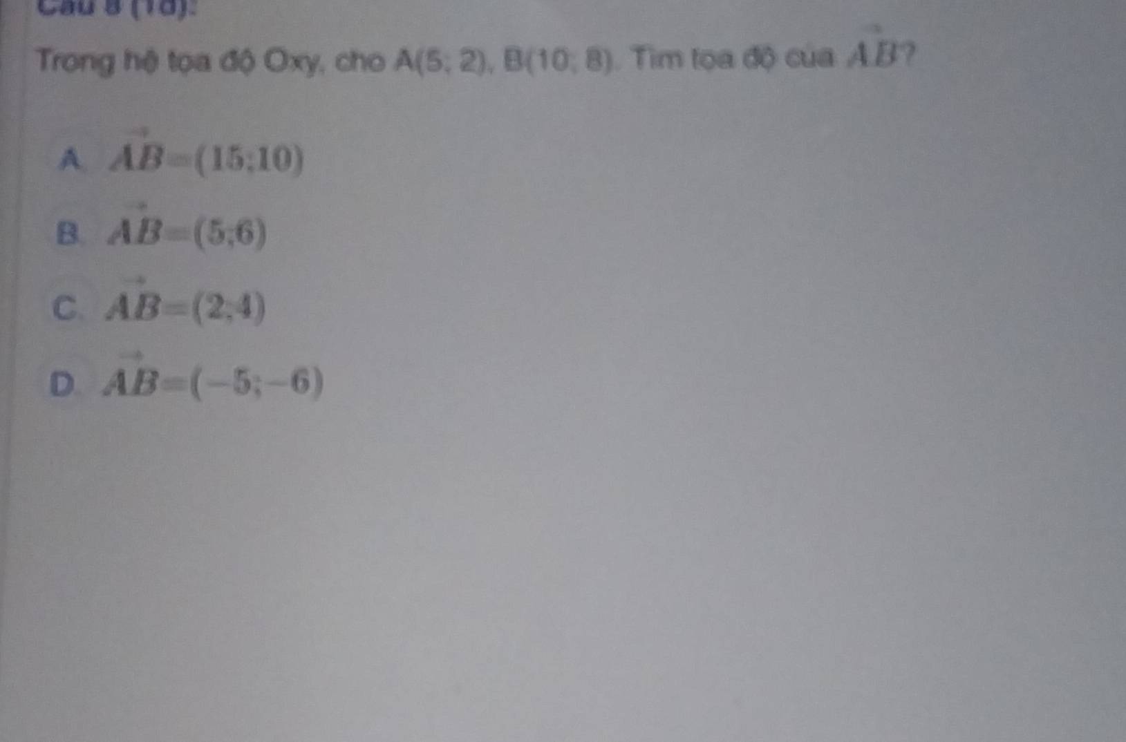 Cầu 8 (10).
Trong hệ tọa độ Oxy, cho A(5;2), B(10;8). Tim tọa độ của vector AB ?
A. vector AB=(15;10)
B. vector AB=(5,6)
C. vector AB=(2,4)
D. vector AB=(-5;-6)