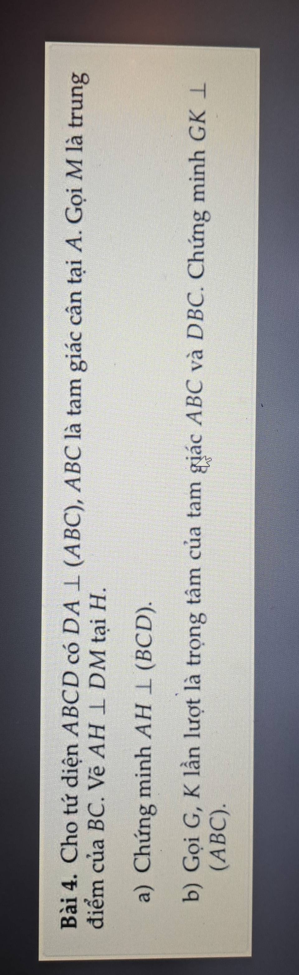 Cho tứ diện ABCD có DA⊥ (ABC) , ABC là tam giác cân tại A. Gọi M là trung 
điểm của BC. Vẽ AH⊥ DM tại H. 
a) Chứng minh AH⊥ (BCD). 
b) Gọi G, K lần lượt là trọng tâm của tam giác ABC và DBC. Chứng minh GK ⊥
(ABC).