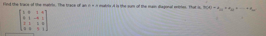 Find the trace of the matrix. The trace of an n* n matrix A is the sum of the main diagonal entries. That is, Tr(A)=a_11+a_22+·s +a_nn·
beginbmatrix 1&0&1&4 0&1&-4&1 2&1&1&0 0&0&5&1endbmatrix