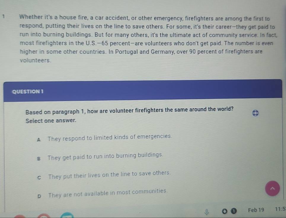 Whether it's a house fire, a car accident, or other emergency, firefighters are among the first to
respond, putting their lives on the line to save others. For some, it's their career—they get paid to
run into burning buildings. But for many others, it's the ultimate act of community service. In fact,
most firefighters in the U.S.— 65 percent—are volunteers who don't get paid. The number is even
higher in some other countries. In Portugal and Germany, over 90 percent of firefighters are
volunteers.
QUESTION 1
Based on paragraph 1, how are volunteer firefighters the same around the world?
Select one answer.
A They respond to limited kinds of emergencies.
They get paid to run into burning buildings.
c They put their lives on the line to save others.
D They are not available in most communities.
Feb 19 11:5