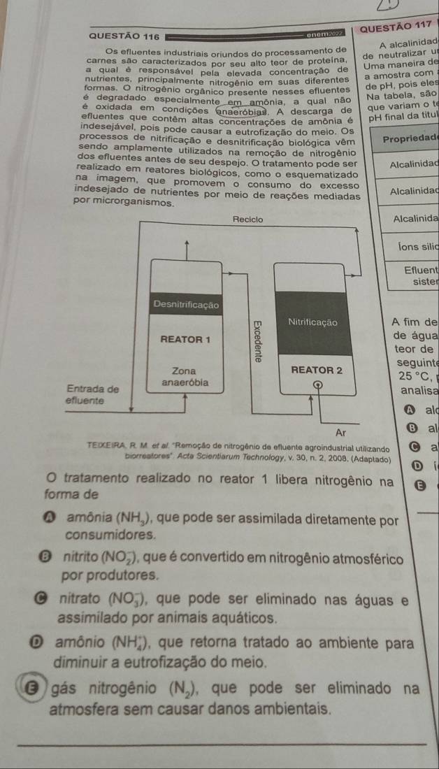 A alcalinidad
Os efluentes industriais oriundos do processamento de
de neutralizar u
carnes são caracterizados por seu alto teor de proteína,
Uma maneira de
a qual é responsável pela elevada concentração de
nutrientes, principalmente nitrogênio em suas diferentes
a amostra com
formas. O nitrogênio orgânico presente nesses efluentes
de pH, pois eles
é degradado especialmente em amônia, a qual não
Na tabela, são
é oxidada em condições anaeróbias. A descarga de que variam o t
efluentes que contêm altas concentrações de amônia é pH final da titul
indesejável, pois pode causar a eutrofização do meio. Os
processos de nitrificação e desnitrificação biológica vêm ropriedad
sendo amplamente utilizados na remoção de nitrogênio
dos efluentes antes de seu despejo. O tratamento pode ser Alcalinidad
realizado em reatores biológicos, como o esquematizado
na imagem, que promovem o consumo do excesso
indesejado de nutrientes por meio de reações mediadas
Alcalinida
por microrganismos.
Alcalinida
Íons silic
Efluen
siste
A fim de
de água
teor de
seguinte
25°C
analisa
A ald
⑬ al
TEXEIRA, R. M. et al. "Remoção de nitrogênio de efluente agroindustrial utilizando C a
biorreatores'' Acte Scientiarum Technology, v. 30, n. 2, 2008, (Adaptado) D í
O tratamento realizado no reator 1 libera nitrogênio na E
forma de
A amônia (NH_3) , que pode ser assimilada diretamente por
consumidores.
⑱ nitrito (NO_2^(-) ), que é convertido em nitrogênio atmosférico
por produtores.
C nitrato (NO_3^-) , que pode ser eliminado nas águas e
assimilado por animais aquáticos.
D amônio (NH_4^+) , que retorna tratado ao ambiente para
diminuir a eutrofização do meio.
O gás nitrogênio (N_2)) , que pode ser eliminado na
atmosfera sem causar danos ambientais.
_