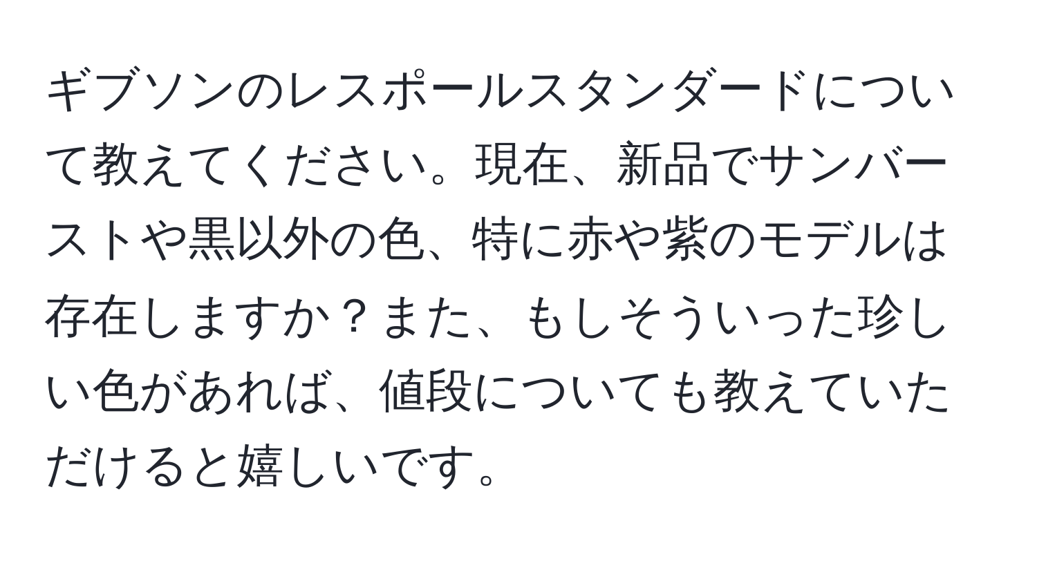 ギブソンのレスポールスタンダードについて教えてください。現在、新品でサンバーストや黒以外の色、特に赤や紫のモデルは存在しますか？また、もしそういった珍しい色があれば、値段についても教えていただけると嬉しいです。